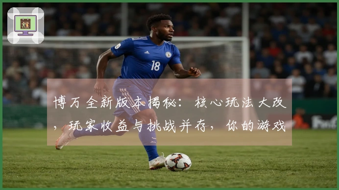 博万全新版本揭秘：核心玩法大改，玩家收益与挑战并存，你的游戏体验将发生巨变
