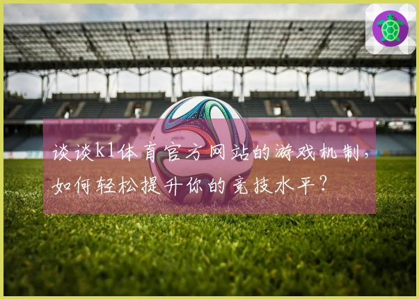 谈谈k1体育官方网站的游戏机制，如何轻松提升你的竞技水平？