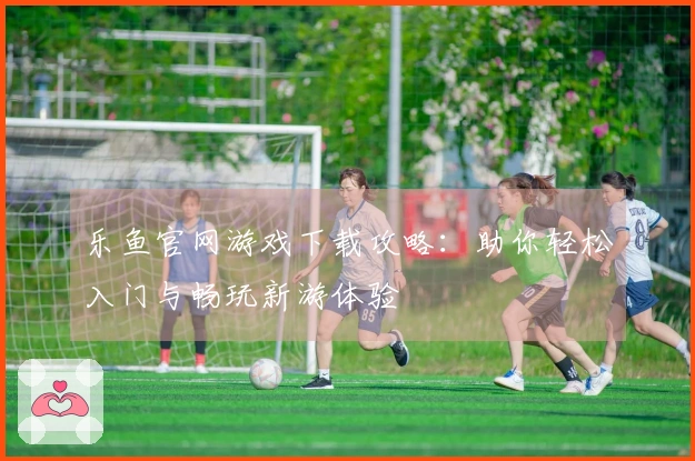乐鱼官网游戏下载攻略：助你轻松入门与畅玩新游体验