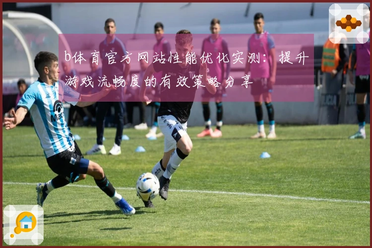 b体育官方网站性能优化实测：提升游戏流畅度的有效策略分享