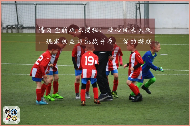 博万全新版本揭秘：核心玩法大改，玩家收益与挑战并存，你的游戏体验将发生巨变