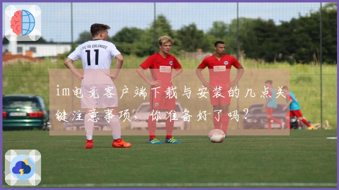 im电竞客户端下载与安装的几点关键注意事项，你准备好了吗？