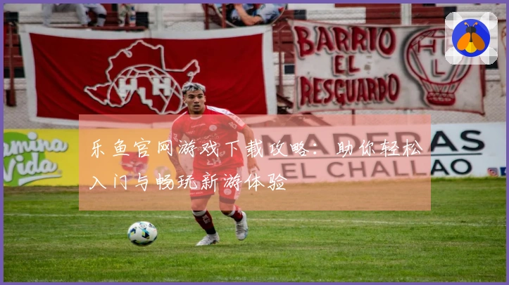 乐鱼官网游戏下载攻略：助你轻松入门与畅玩新游体验